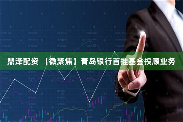鼎泽配资 【微聚焦】青岛银行首推基金投顾业务