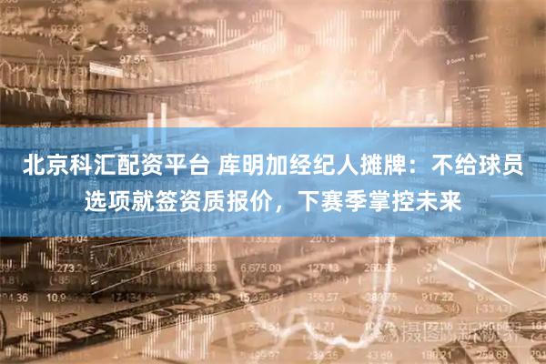北京科汇配资平台 库明加经纪人摊牌：不给球员选项就签资质报价，下赛季掌控未来