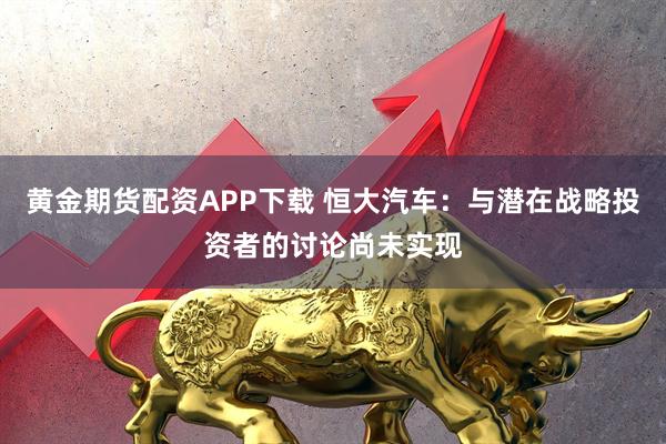 黄金期货配资APP下载 恒大汽车：与潜在战略投资者的讨论尚未实现