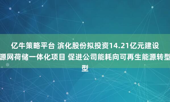 亿牛策略平台 滨化股份拟投资14.21亿元建设源网荷储一体化项目 促进公司能耗向可再生能源转型