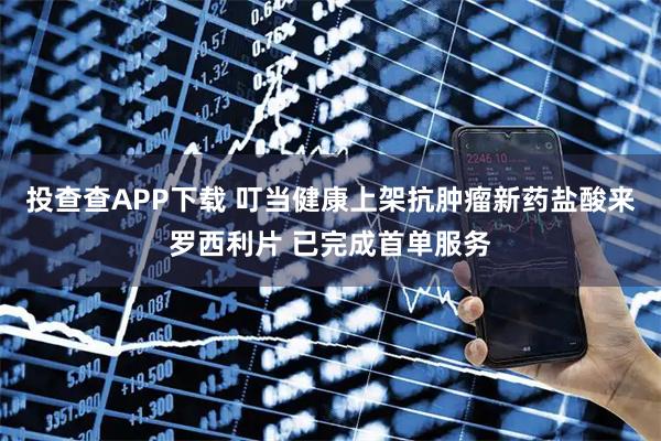 投查查APP下载 叮当健康上架抗肿瘤新药盐酸来罗西利片 已完成首单服务