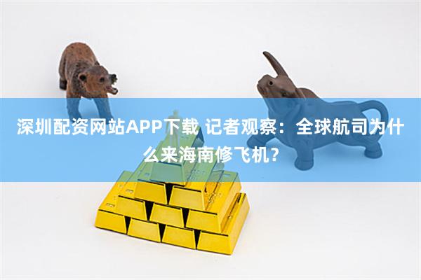 深圳配资网站APP下载 记者观察：全球航司为什么来海南修飞机？