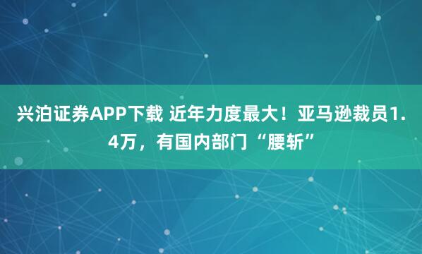 兴泊证券APP下载 近年力度最大！亚马逊裁员1.4万，有国内部门 “腰斩”