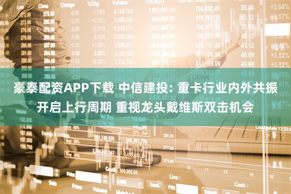 豪泰配资APP下载 中信建投: 重卡行业内外共振开启上行周期 重视龙头戴维斯双击机会