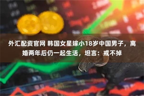 外汇配资官网 韩国女星嫁小18岁中国男子，离婚两年后仍一起生活，坦言：戒不掉