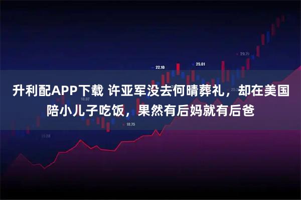 升利配APP下载 许亚军没去何晴葬礼，却在美国陪小儿子吃饭，果然有后妈就有后爸