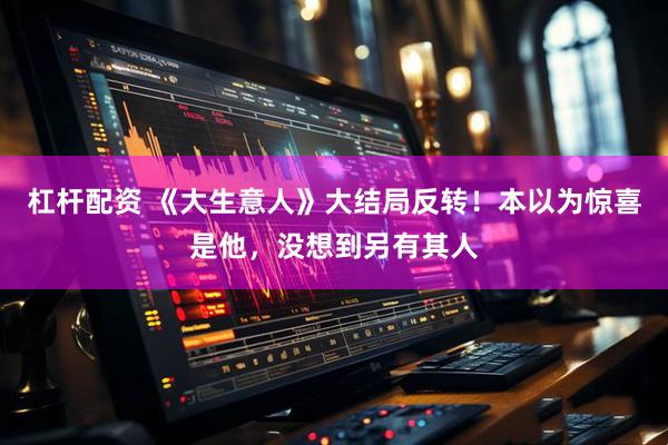 杠杆配资 《大生意人》大结局反转！本以为惊喜是他，没想到另有其人
