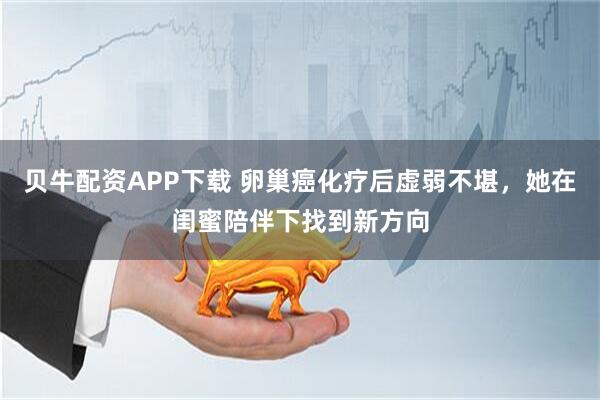 贝牛配资APP下载 卵巢癌化疗后虚弱不堪，她在闺蜜陪伴下找到新方向