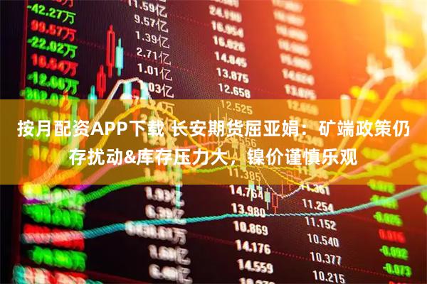 按月配资APP下载 长安期货屈亚娟：矿端政策仍存扰动&库存压力大，镍价谨慎乐观