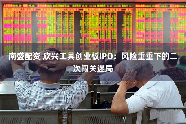 南盛配资 欣兴工具创业板IPO：风险重重下的二次闯关迷局