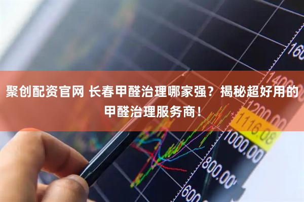 聚创配资官网 长春甲醛治理哪家强？揭秘超好用的甲醛治理服务商！