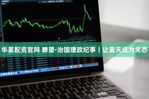 华星配资官网 瞭望·治国理政纪事｜让蓝天成为常态