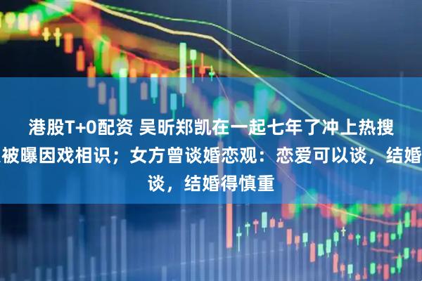港股T+0配资 吴昕郑凯在一起七年了冲上热搜，两人被曝因戏相识；女方曾谈婚恋观：恋爱可以谈，结婚得慎重
